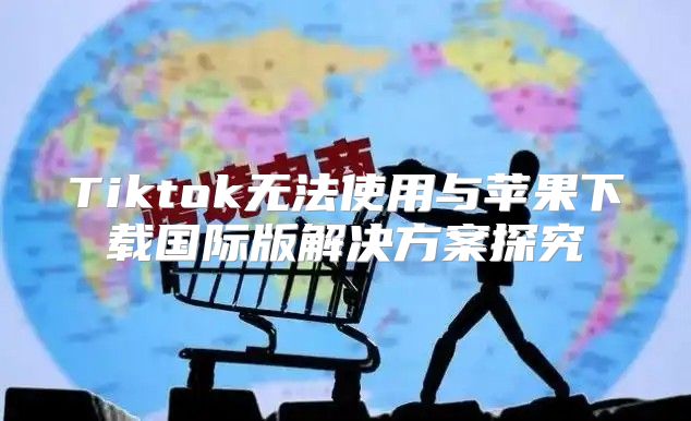 Tiktok无法使用与苹果下载国际版解决方案探究