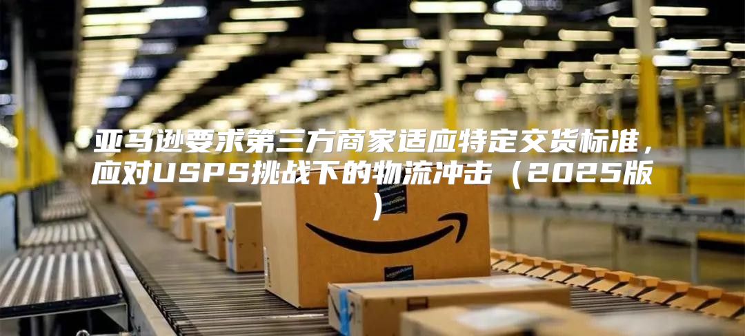 亚马逊要求第三方商家适应特定交货标准，应对USPS挑战下的物流冲击2025版