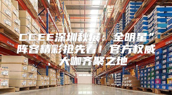 CCEE深圳秋展：全明星”阵容精彩抢先看！官方权威、大咖齐聚之地
