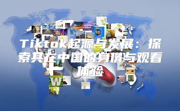Tiktok起源与发展：探索其在中国的身份与观看体验