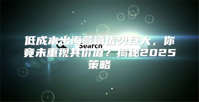 低成本出海营销优势巨大，你竟未重视其价值？揭秘2025策略