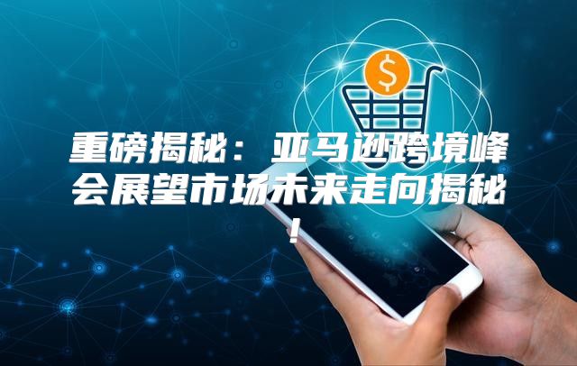 重磅揭秘：亚马逊跨境峰会展望市场未来走向揭秘！