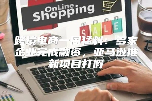 跨境电商一周猛料：多家企业完成融资，亚马逊推新项目打假