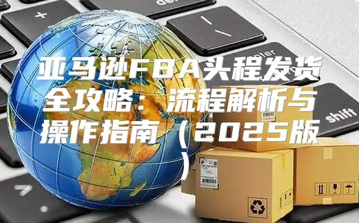 亚马逊FBA头程发货全攻略：流程解析与操作指南2025版