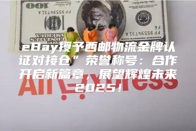 eBay授予西邮物流金牌认证对接仓”荣誉称号：合作开启新篇章，展望辉煌未来2025！