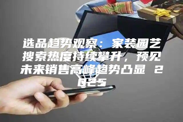 选品趋势观察：家装园艺搜索热度持续攀升，预见未来销售高峰趋势凸显 2025