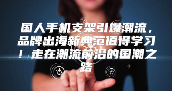 国人手机支架引爆潮流，品牌出海新典范值得学习！走在潮流前沿的国潮之路
