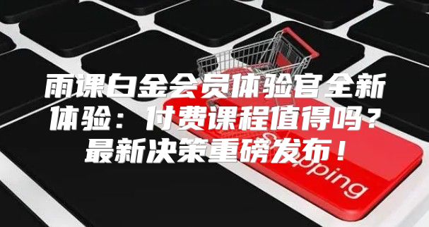 雨课白金会员体验官全新体验：付费课程值得吗？最新决策重磅发布！