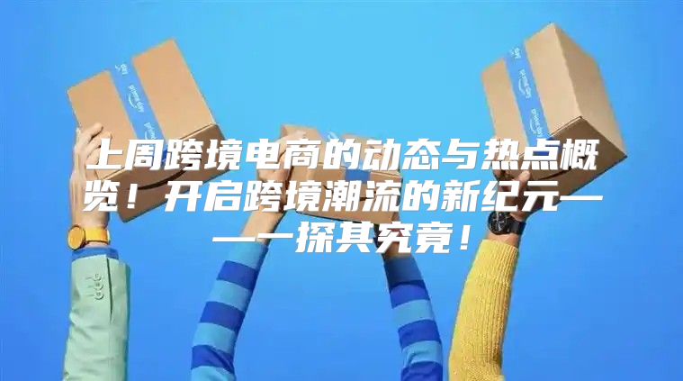 上周跨境电商的动态与热点概览！开启跨境潮流的新纪元——一探其究竟！