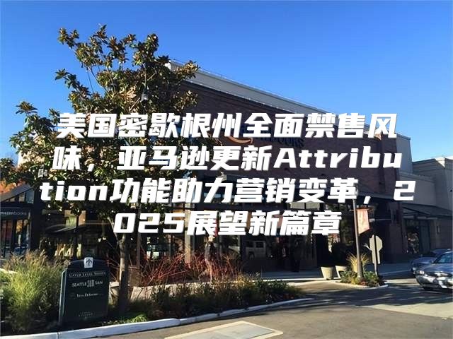 美国密歇根州全面禁售风味，亚马逊更新Attribution功能助力营销变革，2025展望新篇章