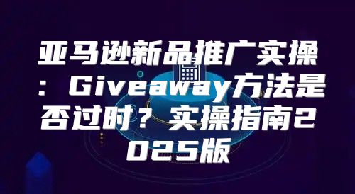 亚马逊新品推广实操：Giveaway方法是否过时？实操指南2025版