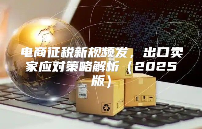 电商征税新规频发，出口卖家应对策略解析2025版