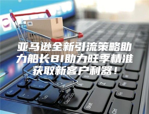 亚马逊全新引流策略助力船长BI助力旺季精准获取新客户利器！