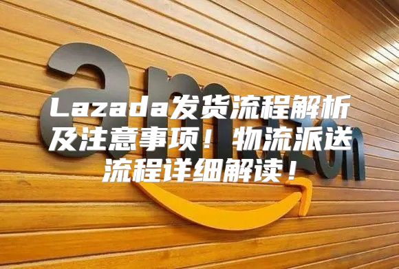 Lazada发货流程解析及注意事项！物流派送流程详细解读！