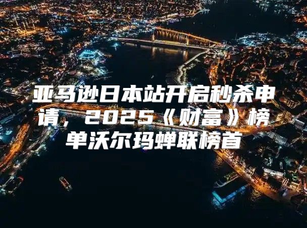 亚马逊日本站开启秒杀申请，2025财富榜单沃尔玛蝉联榜首