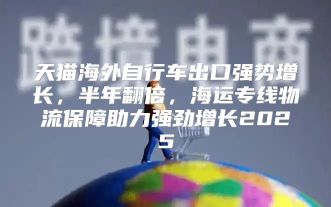 天猫海外自行车出口强势增长，半年翻倍，海运专线物流保障助力强劲增长2025