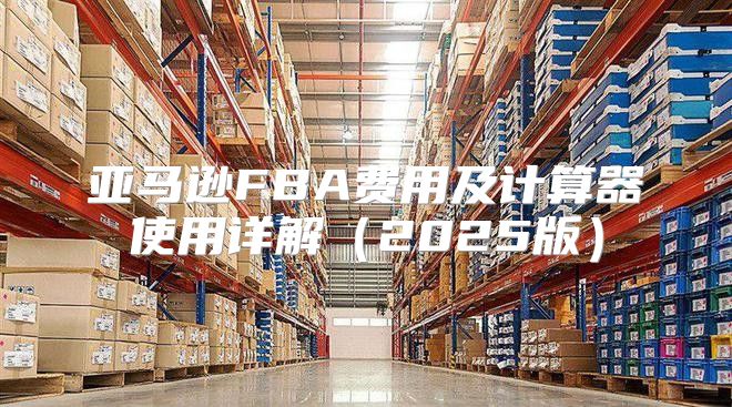 亚马逊FBA费用及计算器使用详解2025版