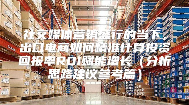 社交媒体营销盛行的当下，出口电商如何精准计算投资回报率ROI赋能增长分析思路建议参考篇