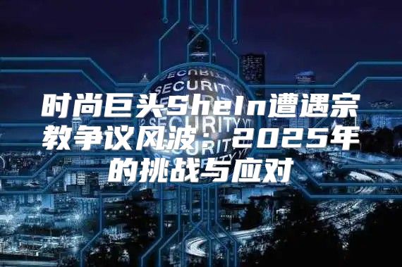 时尚巨头SheIn遭遇宗教争议风波：2025年的挑战与应对