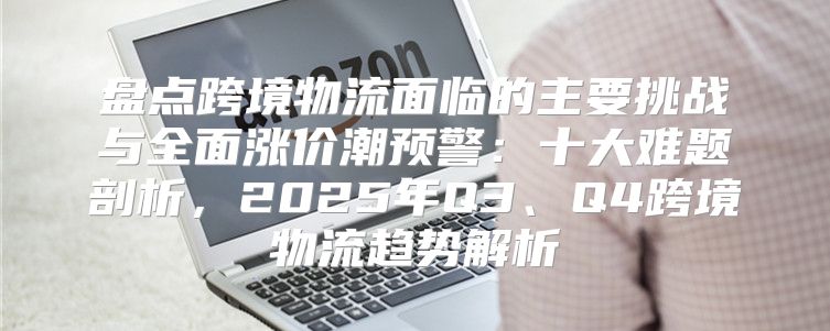 盘点跨境物流面临的主要挑战与全面涨价潮预警：十大难题剖析，2025年Q3、Q4跨境物流趋势解析