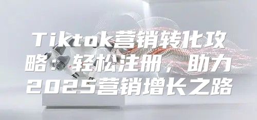 Tiktok营销转化攻略：轻松注册，助力2025营销增长之路