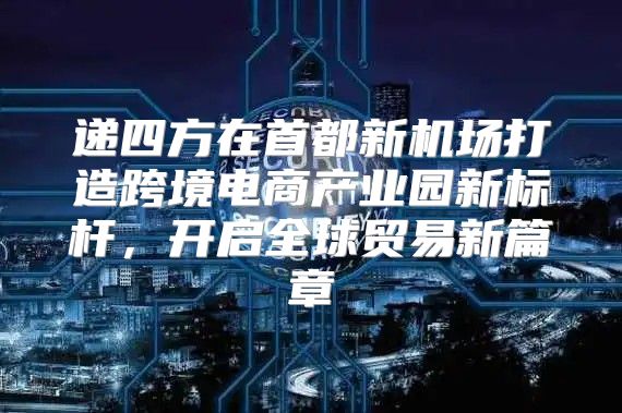 递四方在首都新机场打造跨境电商产业园新标杆，开启全球贸易新篇章