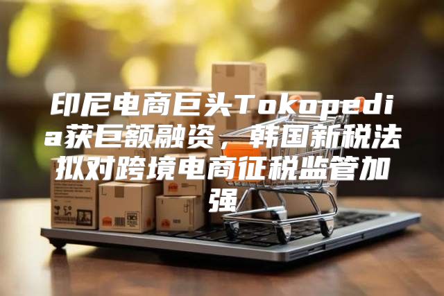 印尼电商巨头Tokopedia获巨额融资，韩国新税法拟对跨境电商征税监管加强
