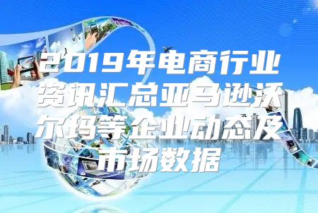 2019年电商行业资讯汇总亚马逊沃尔玛等企业动态及市场数据