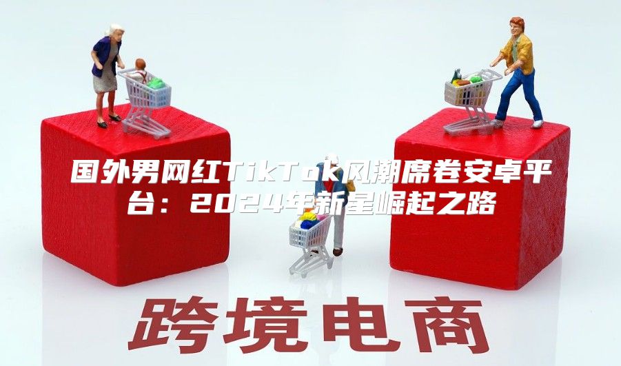 国外男网红TikTok风潮席卷安卓平台：2025年新星崛起之路
