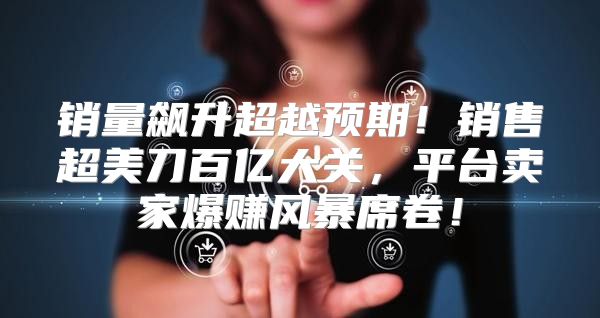 销量飙升超越预期！销售超美刀百亿大关，平台卖家爆赚风暴席卷！