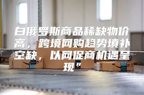 白俄罗斯商品稀缺物价高，跨境网购趋势填补空缺，以网促商机遇呈现”