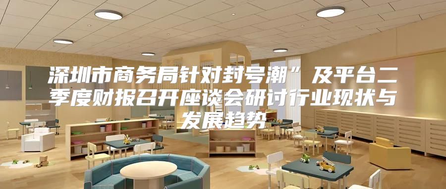 深圳市商务局针对封号潮”及平台二季度财报召开座谈会研讨行业现状与发展趋势