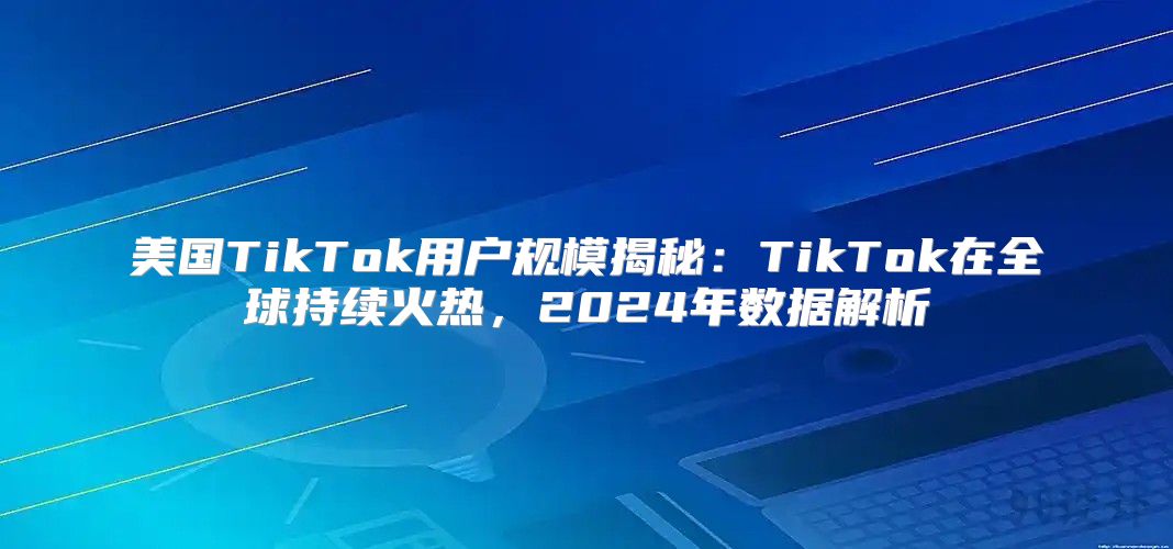 美国TikTok用户规模揭秘：TikTok在全球持续火热，2025年数据解析