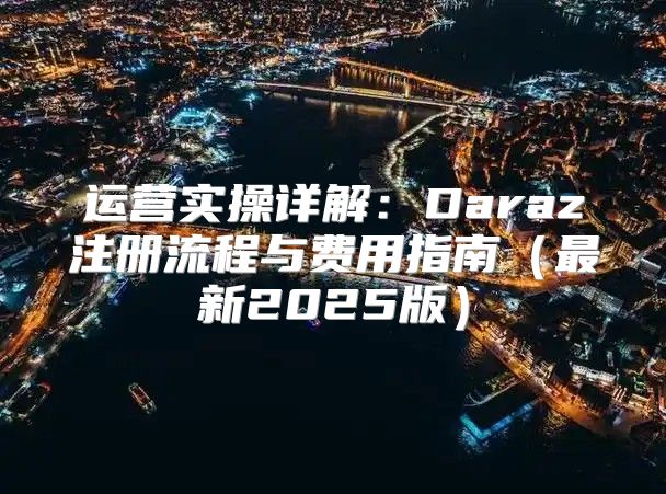 运营实操详解：Daraz注册流程与费用指南最新2025版
