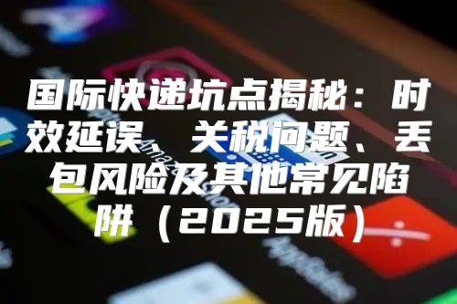 国际快递坑点揭秘：时效延误、关税问题、丢包风险及其他常见陷阱2025版
