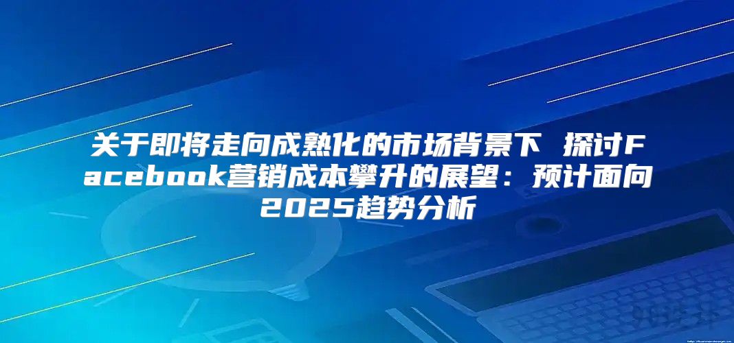 关于即将走向成熟化的市场背景下 探讨Facebook营销成本攀升的展望：预计面向2025趋势分析