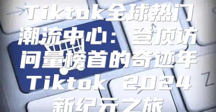 Tiktok全球热门潮流中心：登顶访问量榜首的奇迹年Tiktok 2025新纪元之旅
