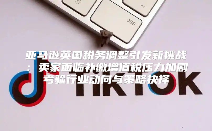 亚马逊英国税务调整引发新挑战：卖家面临补缴增值税压力加剧考验行业动向与策略抉择