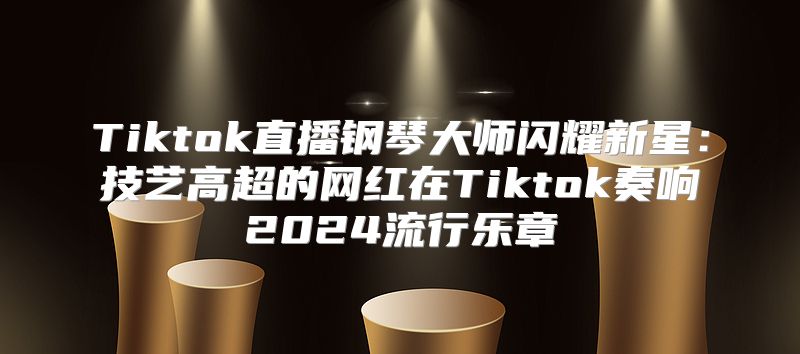 Tiktok直播钢琴大师闪耀新星：技艺高超的网红在Tiktok奏响2025流行乐章