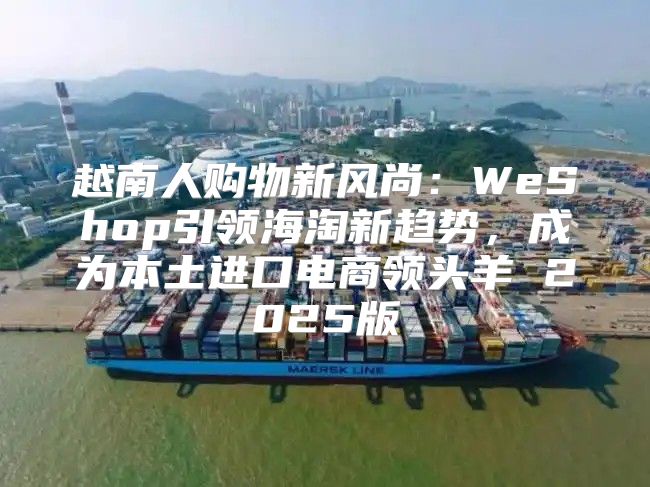 越南人购物新风尚：WeShop引领海淘新趋势，成为本土进口电商领头羊 2025版