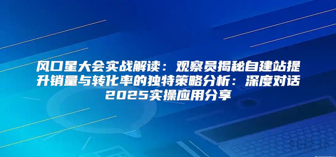 风口星大会实战解读：观察员揭秘自建站提升销量与转化率的独特策略分析：深度对话2025实操应用分享