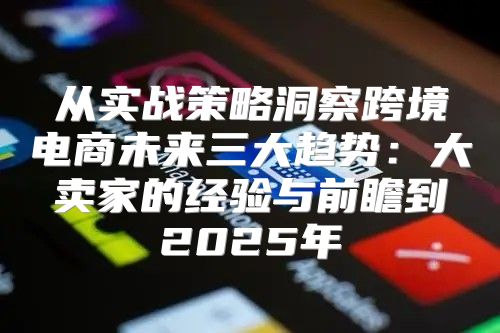 从实战策略洞察跨境电商未来三大趋势：大卖家的经验与前瞻到2025年