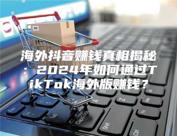 海外抖音赚钱真相揭秘：2025年如何通过TikTok海外版赚钱？