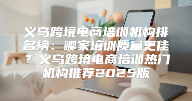 义乌跨境电商培训机构排名榜：哪家培训质量更佳？义乌跨境电商培训热门机构推荐2025版