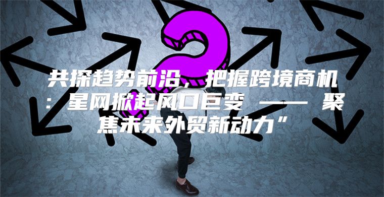 共探趋势前沿，把握跨境商机：星网掀起风口巨变 —— 聚焦未来外贸新动力”