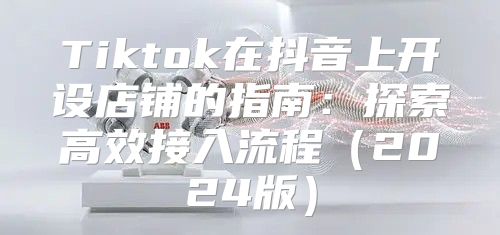Tiktok在抖音上开设店铺的指南：探索高效接入流程2025版