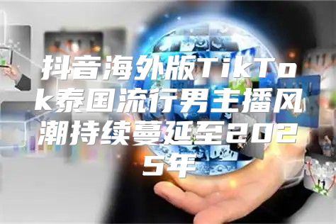 抖音海外版TikTok泰国流行男主播风潮持续蔓延至2025年