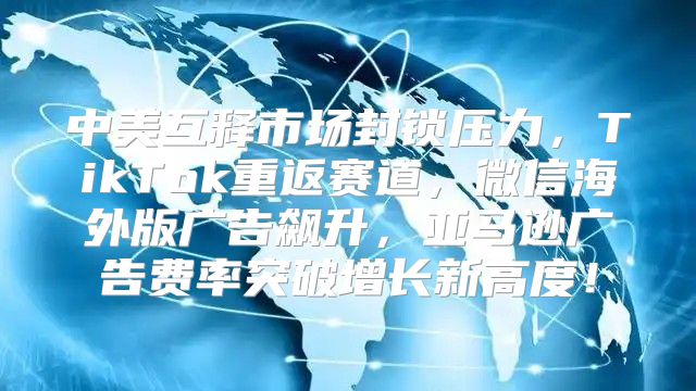 中美互释市场封锁压力，TikTok重返赛道，微信海外版广告飙升，亚马逊广告费率突破增长新高度！