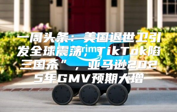 一周头条：美国退世卫引发全球震荡，TikTok陷三国杀”，亚马逊2025年GMV预期大增