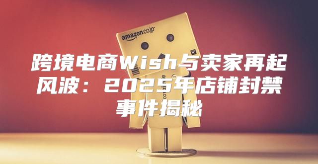 跨境电商Wish与卖家再起风波：2025年店铺封禁事件揭秘